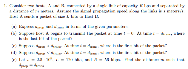 1. Consider two hosts, A and B, connected by a single link of capacity R bps and separated by
a distance of m meters. Assume the signal propagation speed along the links is s meters/s.
Host A sends a packet of size L bits to Host B.
(a) Express dprop and dırans in terms of the given parameters.
(b) Suppose host A begins to transmit the packet at time t = 0. At time t = drans, where
is the last bit of the packet?
(c) Suppose dprop > dırans. At time t = drans, where is the first bit of the packet?
(d) Suppose dprop < dtrans. At time t = drans, where is the first bit of the packet?
(e) Let s =
2.5 - 10°, L = 120 bits, and R = 56 kbps. Find the distance m such that
dprop = dtrans.
