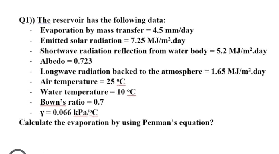 Q1)) The reservoir has the following data:
Evaporation by mass transfer = 4.5 mm/day
Emitted solar radiation = 7.25 MJ/m².day
Shortwave radiation reflection from water body = 5.2 MJ/m2.day
Albedo = 0.723
Longwave radiation backed to the atmosphere =1.65 MJ/m².day
Air temperature = 25 °C
Water temperature = 10 °C
Bown's ratio = 0.7
y = 0.066 kPa/ºC
Calculate the evaporation by using Penman's equation?
