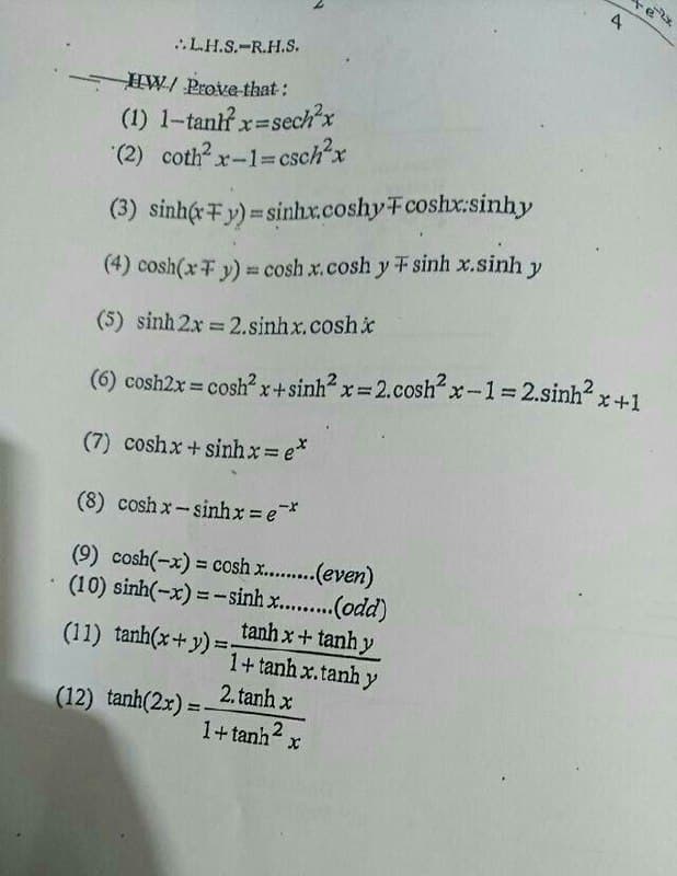 ..LH.S.-R.H.S.
HW/ Prove that:
(1) 1-tantf x=sech²x
xsech'x
(2) coth? x-1=csch'x
%3D
(3) sinhc+y) = sinhx.coshyFcoshx:sinhy
(4) cosh(xF y) = cosh x.cosh y F sinh x.sinh y
(5) sinh 2x 2.sinhx.coshi
%3D
(6) cosh2x = cosh x+sinh x= 2.cosh“x-1 2.sinh x+1
%3!
(7) coshx + sinhx= e*
(8) cosh x-sinhx = e*
(9) cosh(-x) = cosh x..(even)
(10) sinh(-x) = - sinh x.....(odd)
tanh x+ tanh y
1+tanh x.tanh y
%3D
(11) tanh(x+y) =:
2. tanh x
(12) tanh(2x) =
%3D
1+tanh2 x
