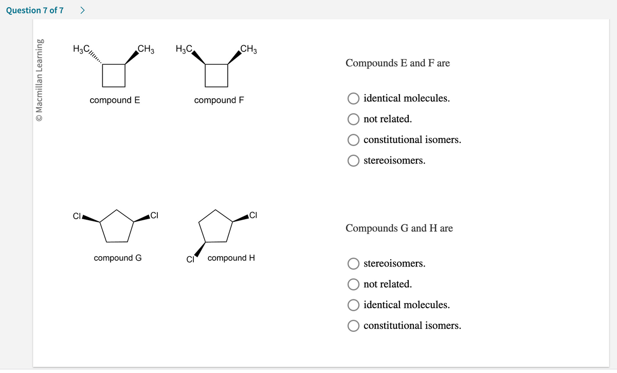 Question 7 of 7
O Macmillan Learning
>
H3 Cl!!...
CI
CH3
compound E
compound G
O
H3C
CH3
compound F
compound H
Compounds E and F are
identical molecules.
not related.
constitutional isomers.
stereoisomers.
Compounds G and H are
stereoisomers.
not related.
identical molecules.
constitutional isomers.