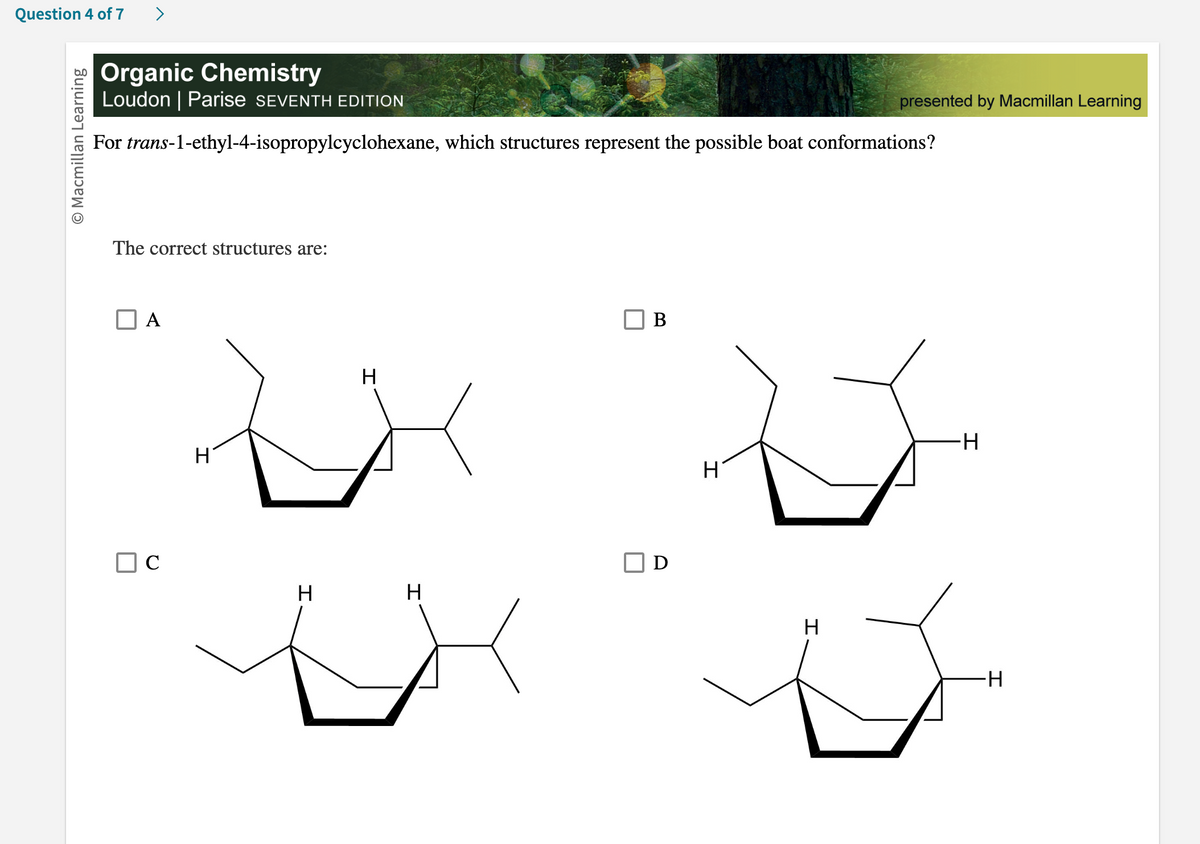 Question 4 of 7
O Macmillan Learning
Organic Chemistry
Loudon | Parise SEVENTH EDITION
For trans-1-ethyl-4-isopropylcyclohexane, which structures represent the possible boat conformations?
The correct structures are:
A
с
H
H
H
H
B
D
presented by Macmillan Learning
V
H
H
-H
I
-H