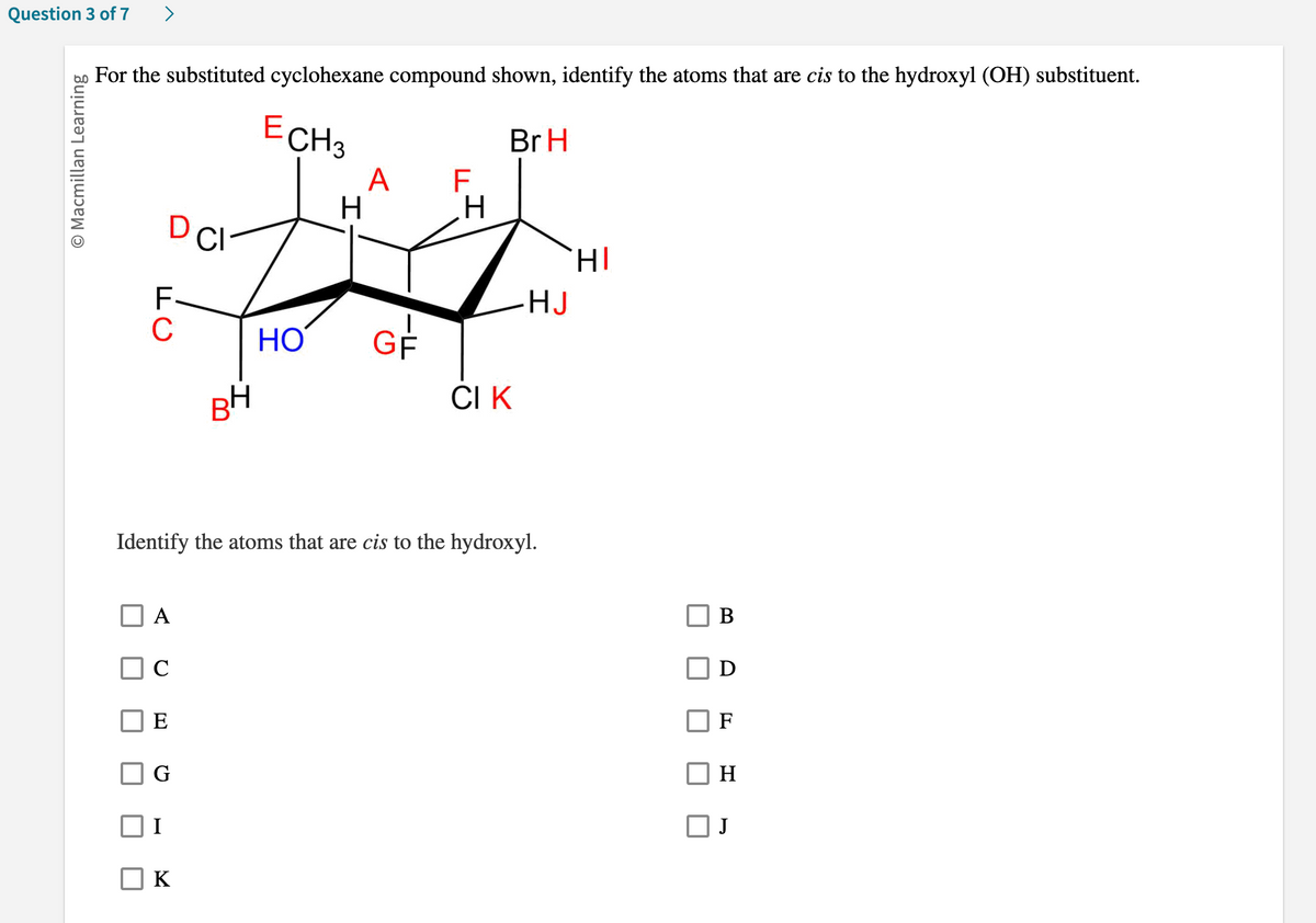 Question 3 of 7 >
O Macmillan Learning
For the substituted cyclohexane compound shown, identify the atoms that are cis to the hydroxyl (OH) substituent.
Br H
D CI
F
C
A
C
E
ECH 3
H
I
HO GF
BH
Identify the atoms that are cis to the hydroxyl.
G
K
A F
H
CI K
HJ
HI
B
D
H
J