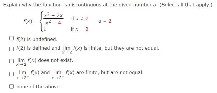Explain why the function is discontinuous at the given number a. (Select all that apply.)
x² - 2x
x² - 4
f(x)
=
if x # 2
if x = 2
a = 2
f(2) is undefined.
f(2) is defined and lim f(x) is finite, but they are not equal.
X→2
Olim f(x) does not exist.
X-2
lim f(x) and lim f(x) are finite, but are not equal.
X+2+
X-2
none of the above