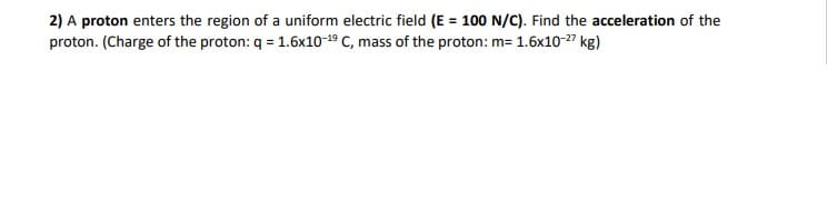 2) A proton enters the region of a uniform electric field (E = 100 N/C). Find the acceleration of the
proton. (Charge of the proton: q = 1.6x10-19 C, mass of the proton: m= 1.6x10-27 kg)
