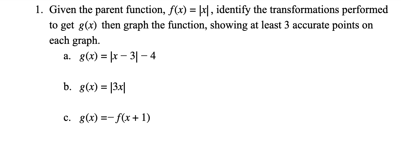 1. Given the parent function, f(x) = |x|, identify the transformations performed
to get g(x) then graph the function, showing at least 3 accurate points on
each graph.
a. g(x) = |x – 3|– 4
b. g(x) = |3x|
c. g(x) =-f(x+ 1)
