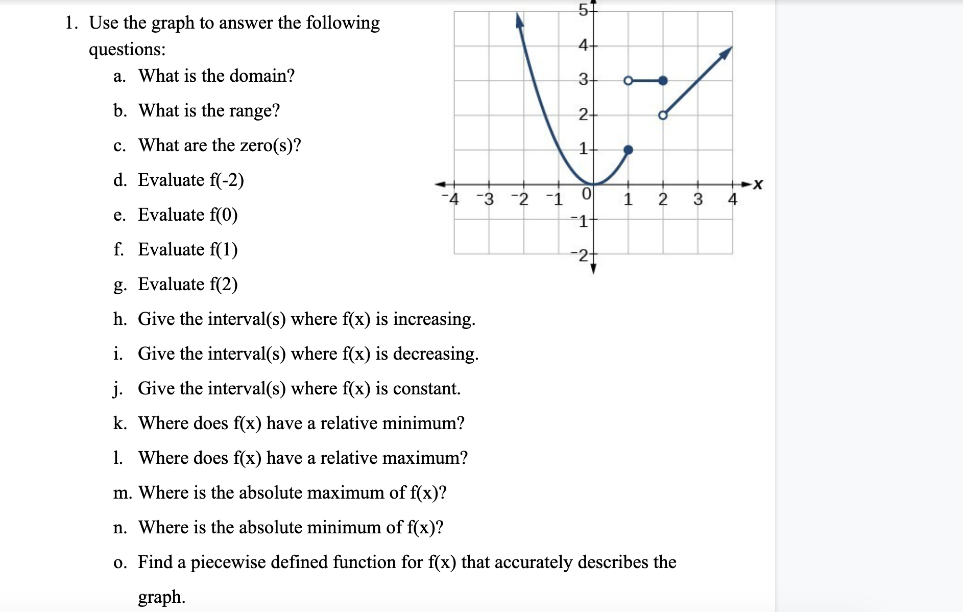 5+
1. Use the graph to answer the following
questions:
4+
a. What is the domain?
3-
b. What is the range?
2-
c. What are the zero(s)?
1-
d. Evaluate f(-2)
-4 -3 -2 1
1
2
3
4
e. Evaluate f(0)
-1
f. Evaluate f(1)
-2-
g. Evaluate f(2)
h. Give the interval(s) where f(x) is increasing.
i. Give the interval(s) where f(x) is decreasing.
j. Give the interval(s) where f(x) is constant.
k. Where does f(x) have a relative minimum?
1. Where does f(x) have a relative maximum?
m. Where is the absolute maximum of f(x)?
n. Where is the absolute minimum of f(x)?
o. Find a piecewise defined function for f(x) that accurately describes the
graph.
