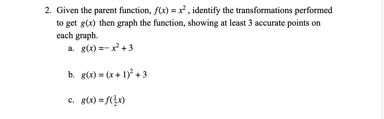 2. Given the parent function, f(x) = x² , identify the transformations performed
to get g(x) then graph the function, showing at least 3 accurate points on
each graph.
a. g(x) =- x² + 3
b. g(x) = (x+ 1)² +3
c. g(x)=f(}x)
