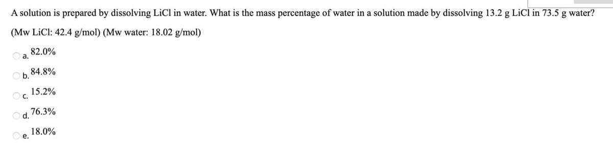 A solution is prepared by dissolving LiCl in water. What is the mass percentage of water in a solution made by dissolving 13.2 g LiCl in 73.5 g water?
(Mw LiCl: 42.4 g/mol) (Mw water: 18.02 g/mol)
82.0%
а.
84.8%
O b.
15.2%
O c.
76.3%
Od.
18.0%
O e.
