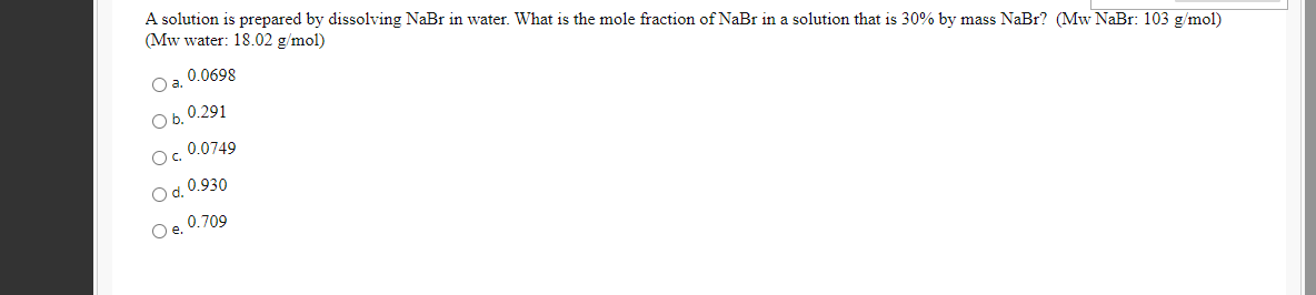 A solution is prepared by dissolving NaBr in water. What is the mole fraction of NaBr in a solution that is 30% by mass NaBr? (Mw NaBr: 103 g/mol)
(Mw water: 18.02 g/mol)
0.0698
Oa.
Ob. 0.291
O. 0.0749
O d. 0.930
Oe. 0.709
