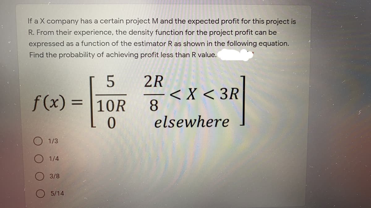 If a X company has a certain project M and the expected profit for this project is
R. From their experience, the density function for the project profit can be
expressed as a function of the estimator R as shown in the following equation.
Find the probability of achieving profit less than R value.
2R
-< X < 3R
8
elsewhere
f(x) =
10R
O 1/3
1/4
3/8
5/14
