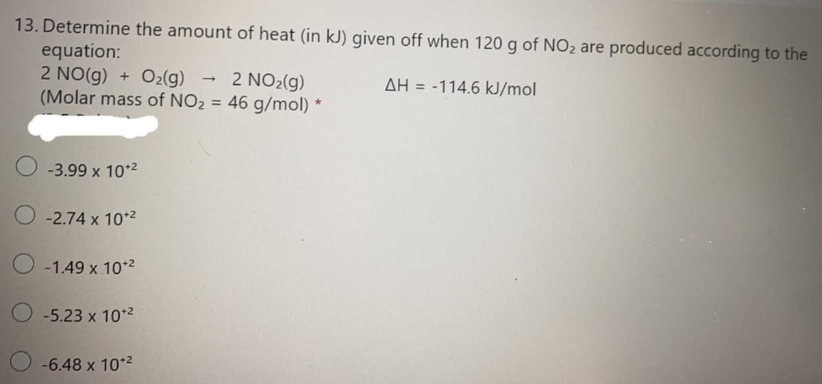 13. Determine the amount of heat (in kJ) given off when 120 g of NO2 are produced according to the
equation:
2 NO(g) + O2(g)
(Molar mass of NO2 = 46 g/mol) *
2 NO2(g)
AH = -114.6 kJ/mol
%3D
O -3.99 x 10*2
O -2.74 x 10*2
O -1.49 x 10*2
O -5.23 x 10*2
O -6.48 x 10*2
