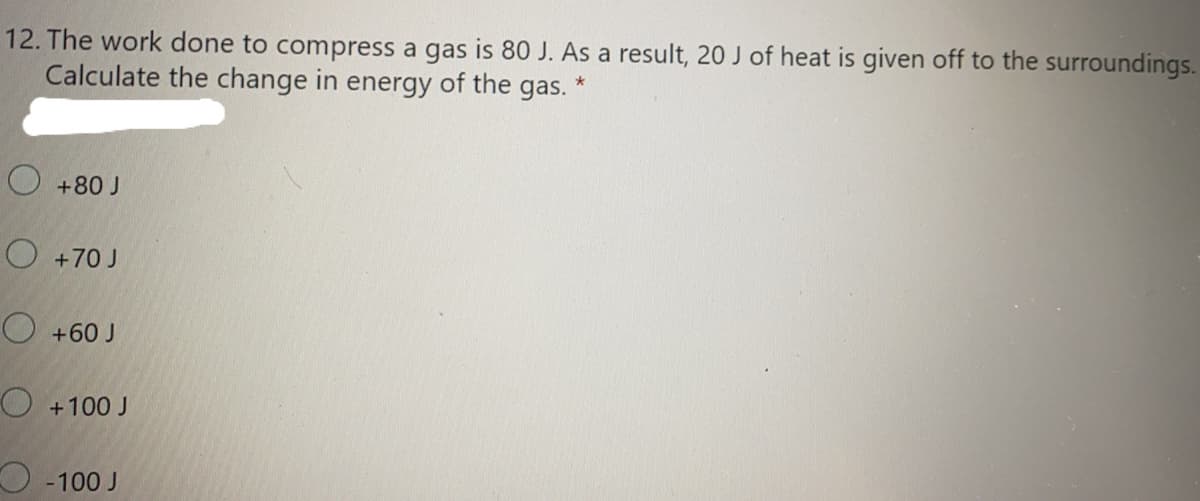 12. The work done to compress a gas is 80 J. As a result, 20 J of heat is given off to the surroundings.
Calculate the change in energy of the gas.
O +80 J
O +70 J
O +60 J
O +100 J
O -100 J
