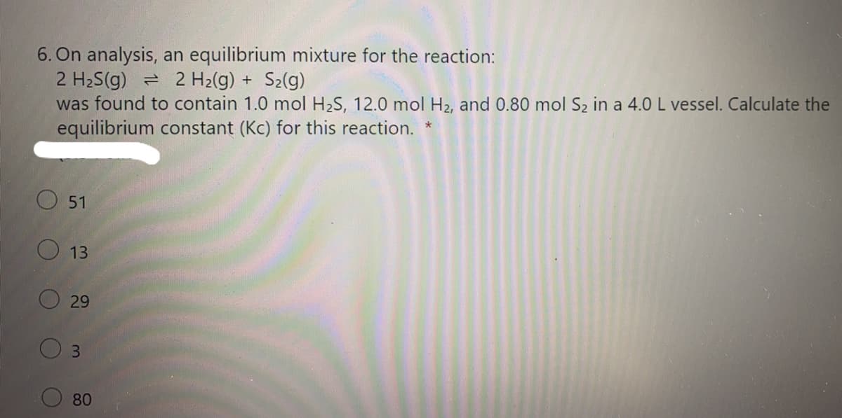 6. On analysis, an equilibrium mixture for the reaction:
2 H2S(g)
was found to contain 1.0 mol H2S, 12.0 mol H2, and 0.80 mol S2 in a 4.0 L vessel. Calculate the
equilibrium constant (Kc) for this reaction.
2 H2(g) +
S2(g)
O 51
O 13
O 29
3
80

