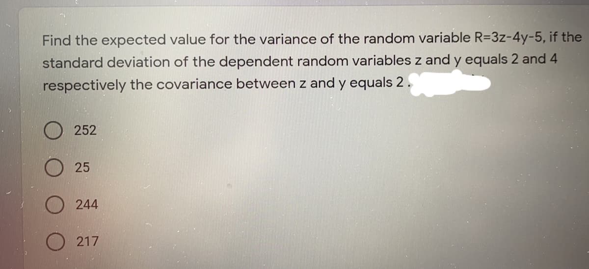 Find the expected value for the variance of the random variable R=3z-4y-5, if the
standard deviation of the dependent random variables z and y equals 2 and 4
respectively the covariance between z and y equals 2.
252
25
244
217

