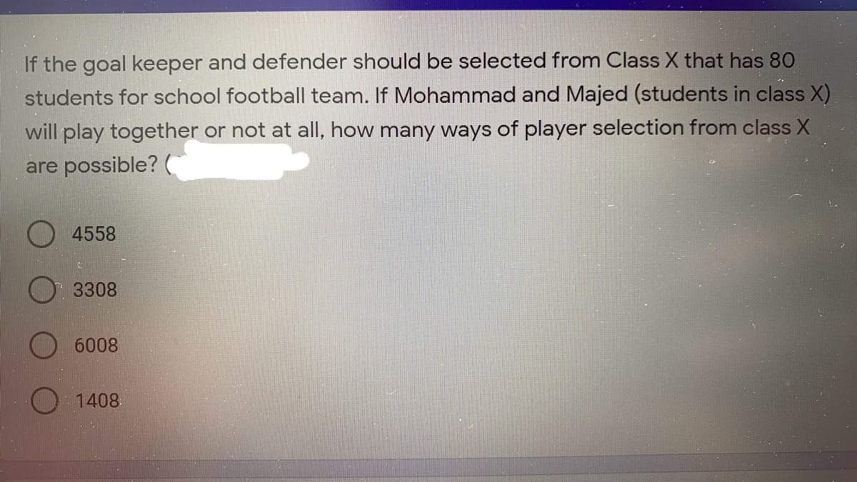 If the goal keeper and defender should be selected from Class X that has 80
students for school football team. If Mohammad and Majed (students in class X)
will play together or not at all, how many ways of player selection from class X
are possible?
4558
3308
6008
O 1408.
