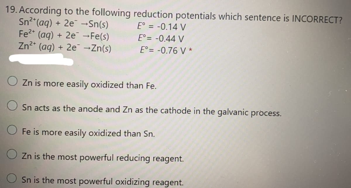 19. According to the following reduction potentials which sentence is INCORRECT?
Sn2*(aq) + 2e -Sn(s)
Fe2 (aq) + 2e Fe(s)
Zn²* (aq) + 2e -Zn(s)
E° = -0.14 V
E° = -0.44 V
E° = -0.76 V *
O Zn is more easily oxidized than Fe.
O Sn acts as the anode and Zn as the cathode in the galvanic process.
O Fe is more easily oxidized than Sn.
O Zn is the most powerful reducing reagent.
Sn is the most powerful oxidizing reagent.
