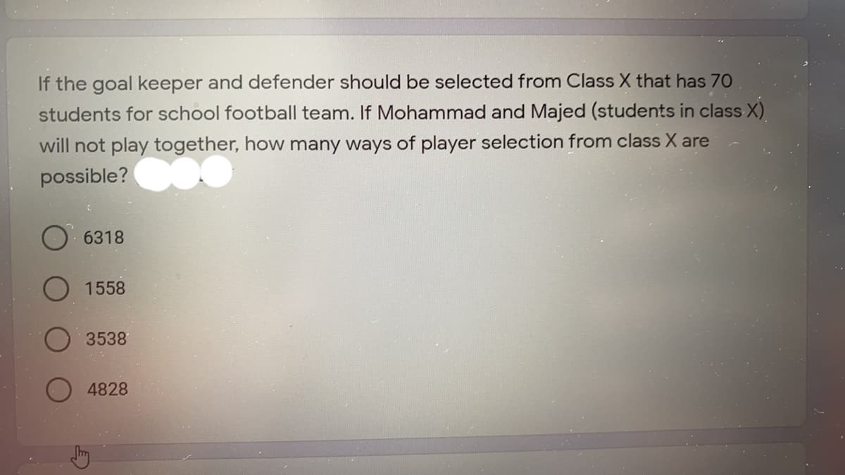 If the goal keeper and defender should be selected from Class X that has 70
students for school football team. If Mohammad and Majed (students in class X)
will not play together, how many ways of player selection from class X are
possible?
6318
1558
3538
4828
