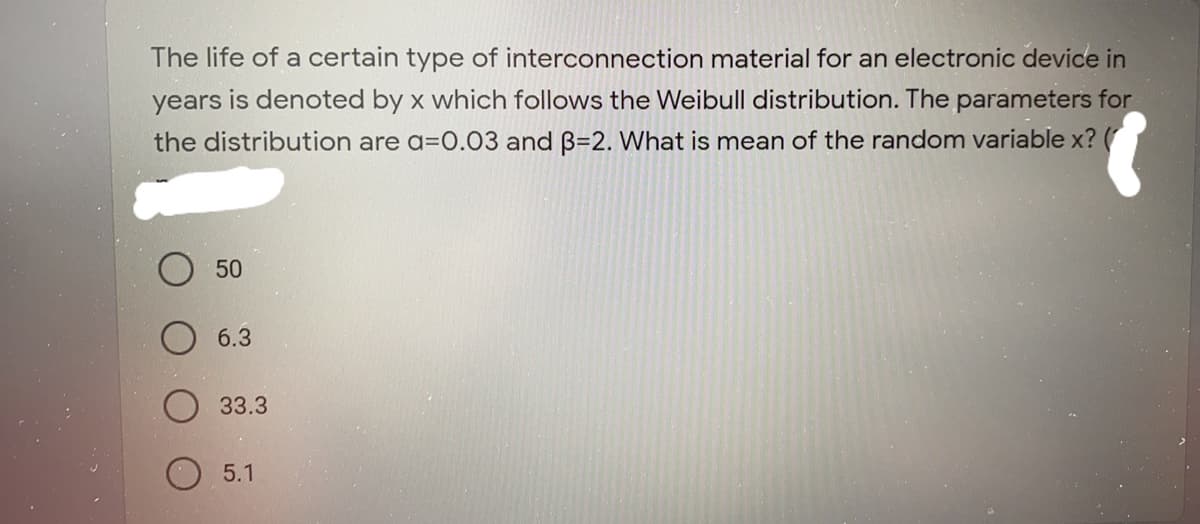 The life of a certain type of interconnection material for an electronic device in
years is denoted by x which follows the Weibull distribution. The parameters for
the distribution are a=0.03 and B=2. What is mean of the random variable x?
50
6.3
33.3
5.1
