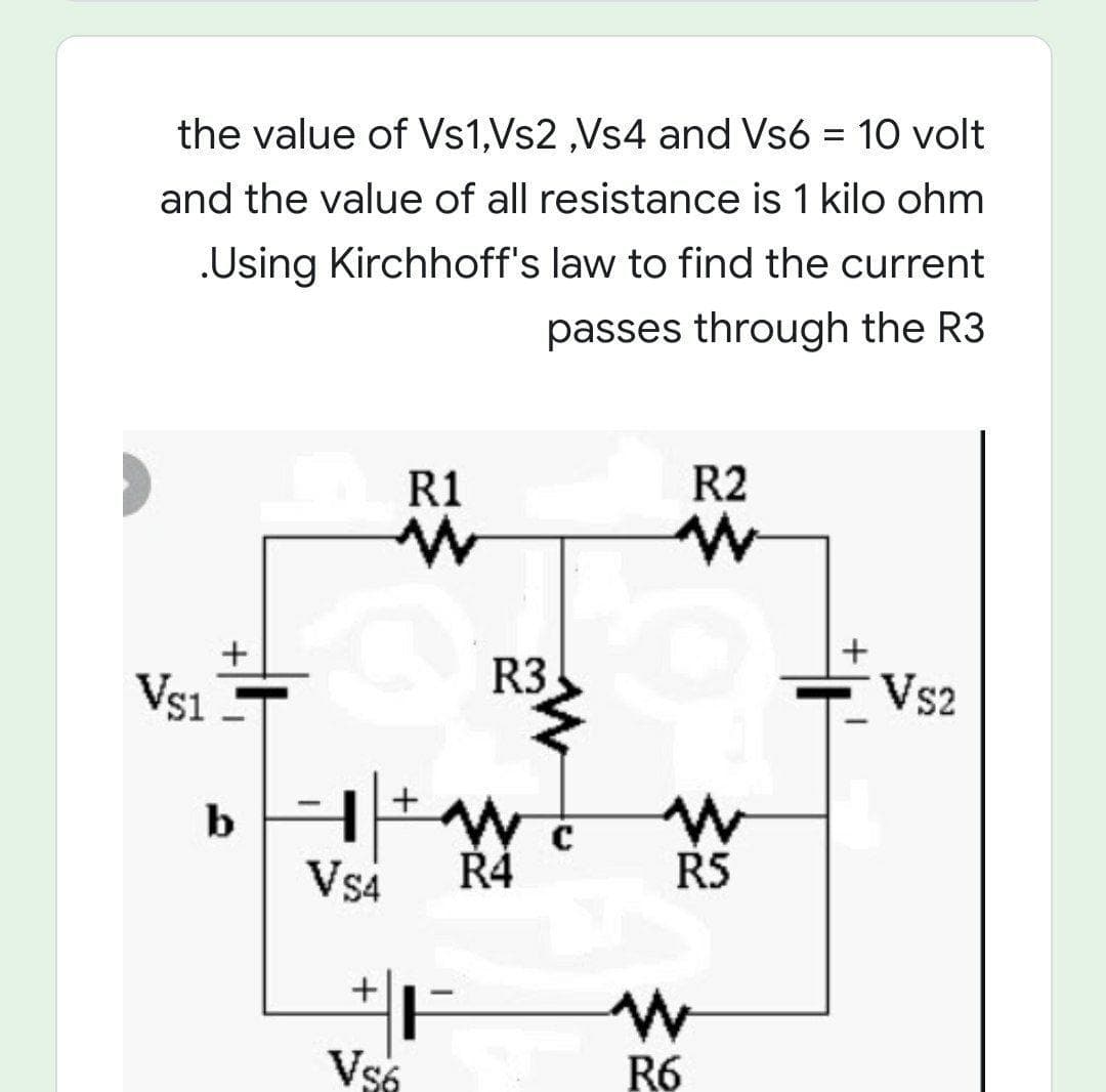 the value of Vs1,Vs2 ,Vs4 and Vs6 = 10 volt
%3D
and the value of all resistance is 1 kilo ohm
.Using Kirchhoff's law to find the current
passes through the R3
R1
R2
Vs1
R3
Vs2
b HEW
Vs4
Ř4
RS
Vs6
B6

