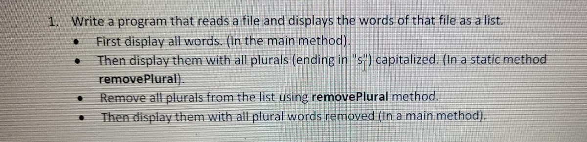 1. Write a program that reads a file and displays the words of that file as a list.
●
First display all words. (In the main method).
Then display them with all plurals (ending in "s") capitalized. (In a static method
removePlural).
Remove all plurals from the list using removePlural method.
Then display them with all plural words removed (In a main method).
