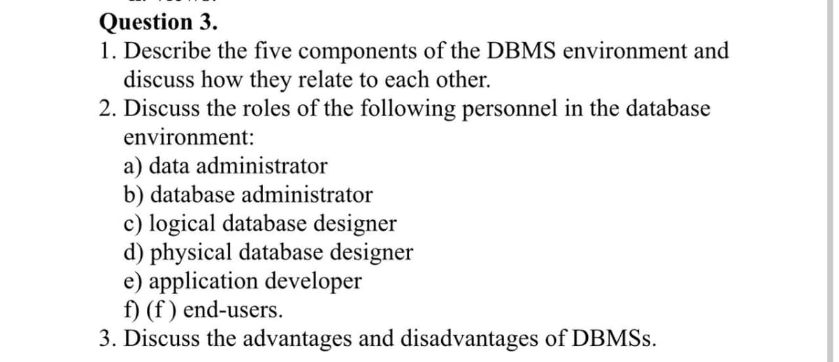 Question 3.
1. Describe the five components of the DBMS environment and
discuss how they relate to each other.
2. Discuss the roles of the following personnel in the database
environment:
a) data administrator
b) database administrator
c) logical database designer
d) physical database designer
e) application developer
f) (f) end-users.
3. Discuss the advantages and disadvantages of DBMSs.