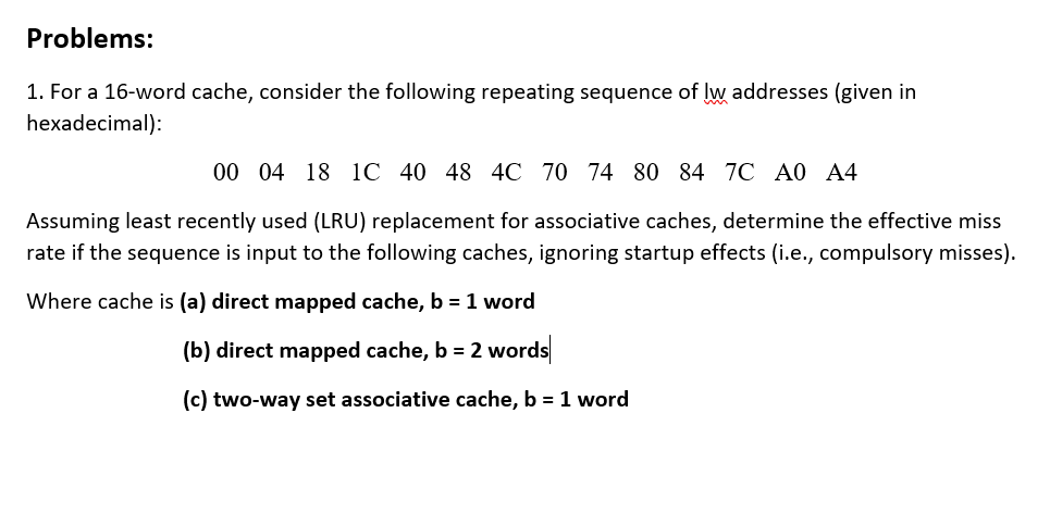 Problems:
1. For a 16-word cache, consider the following repeating sequence of lw addresses (given in
hexadecimal):
00 04 18 1C 40 48 4C 70 74 80 84 7C A0 A4
Assuming least recently used (LRU) replacement for associative caches, determine the effective miss
rate if the sequence is input to the following caches, ignoring startup effects (i.e., compulsory misses).
Where cache is (a) direct mapped cache, b = 1 word
(b) direct mapped cache, b = 2 words
(c) two-way set associative cache, b = 1 word