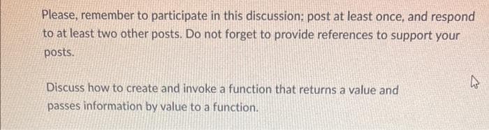 Please, remember to participate in this discussion; post at least once, and respond
to at least two other posts. Do not forget to provide references to support your
posts.
Discuss how to create and invoke a function that returns a value and
passes information by value to a function.
2