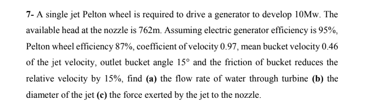 7- A single jet Pelton wheel is required to drive a generator to develop 10MW. The
available head at the nozzle is 762m. Assuming electric generator efficiency is 95%,
Pelton wheel efficiency 87%, coefficient of velocity 0.97, mean bucket velocity 0.46
of the jet velocity, outlet bucket angle 15° and the friction of bucket reduces the
relative velocity by 15%, find (a) the flow rate of water through turbine (b) the
diameter of the jet (c) the force exerted by the jet to the nozzle.
