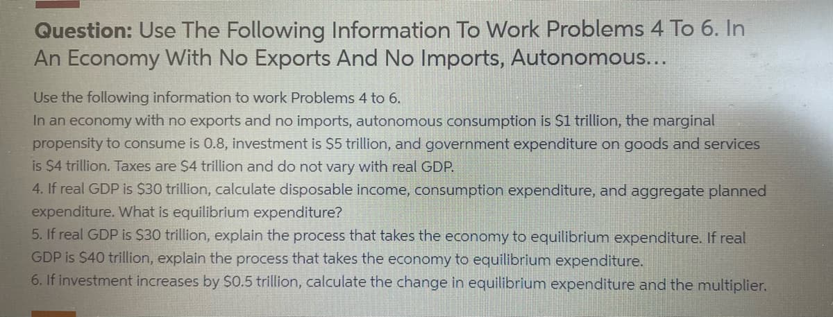 Question: Use The Following Information To Work Problems 4 To 6. In
An Economy With No Exports And No Imports, Autonomous...
Use the following information to work Problems 4 to 6.
In an economy with no exports and no imports, autonomous consumption is $1 trillion, the marginal
propensity to consume is 0.8, investment is $5 trillion, and government expenditure on goods and services
is $4 trillion. Taxes are $4 trillion and do not vary with real GDP.
4. If real GDP is $30 trillion, calculate disposable income, consumption expenditure, and aggregate planned
expenditure. What is equilibrium expenditure?
5. If real GDP is $30 trillion, explain the process that takes the economy to equilibrium expenditure. If real
GDP is $40 trillion, explain the process that takes the economy to equilibrium expenditure.
6. If investment increases by $0.5 trillion, calculate the change in equilibrium expenditure and the multiplier.