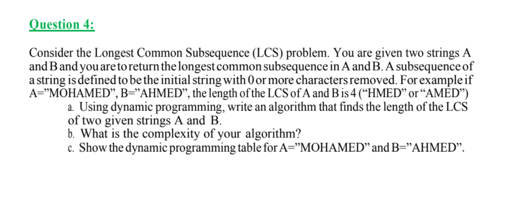 Question 4:
Consider the Longest Common Subsequence (LCS) problem. You are given two strings A
and Band you are to return the longest common subsequence in A and B. A subsequence of
a string is defined to be the initial string with 0 or more characters removed. For example if
A="MOHAMED", B="AHMED", the length of the LCS of A and B is 4 (“HMED" or “AMÈD")
a. Using dynamic programming, write an algorithm that finds the length of the LCS
of two given strings A and B.
b. What is the complexity of your algorithm?
c. Show the dynamic programming table for A="MOHAMED" and B="AHMED".
