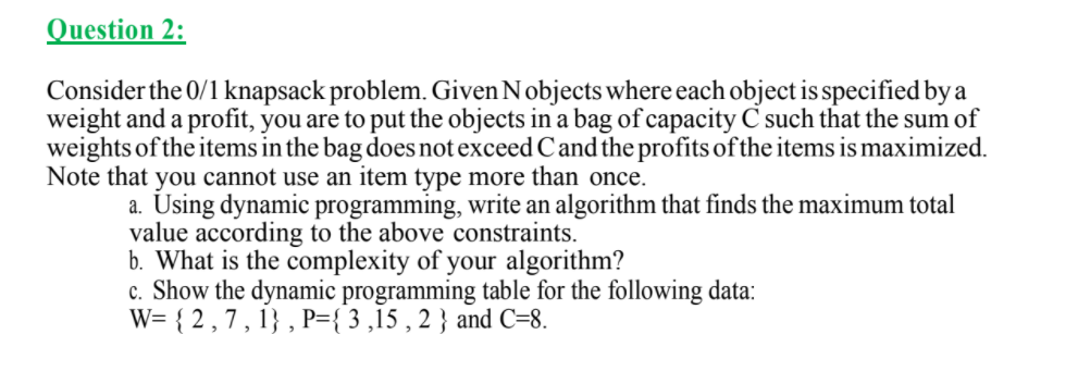 Question 2:
Consider the 0/1 knapsack problem. Given Nobjects where each object is specified by a
weight and a profit, you are to put the objects in a bag of capacity C such that the sum of
weights of the items in the bag does not exceed Cand the profits of the items is maximized.
Note that you cannot use an item type more than once.
a. Using dynamic programming, write an algorithm that finds the maximum total
value according to the above constraints.
b. What is the complexity of your algorithm?
c. Show the dynamic programming table for the following data:
W= { 2 ,7 , 1} , P={ 3 ,15 , 2 } and C=8.
