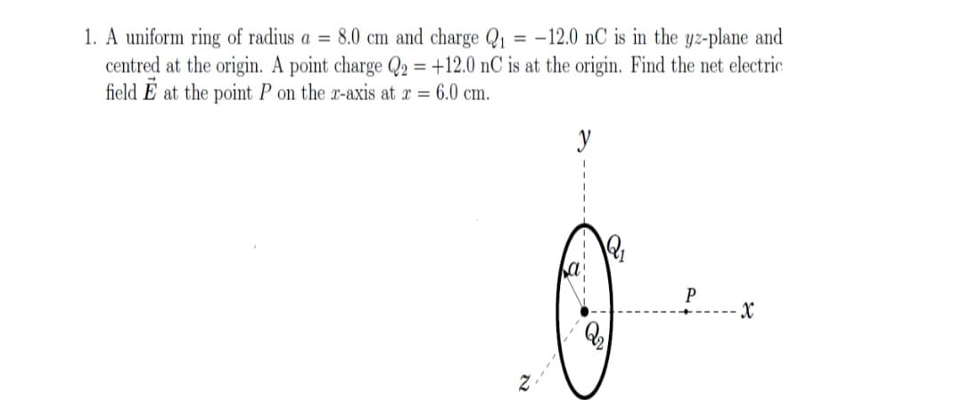 1. A uniform ring of radius a = 8.0 cm and charge Q1 = -12.0 nC is in the yz-plane and
centred at the origin. A point charge Q2 = +12.0 nC is at the origin. Find the net electric
field E at the point P on the x-axis at x = 6.0 cm.
y
P
