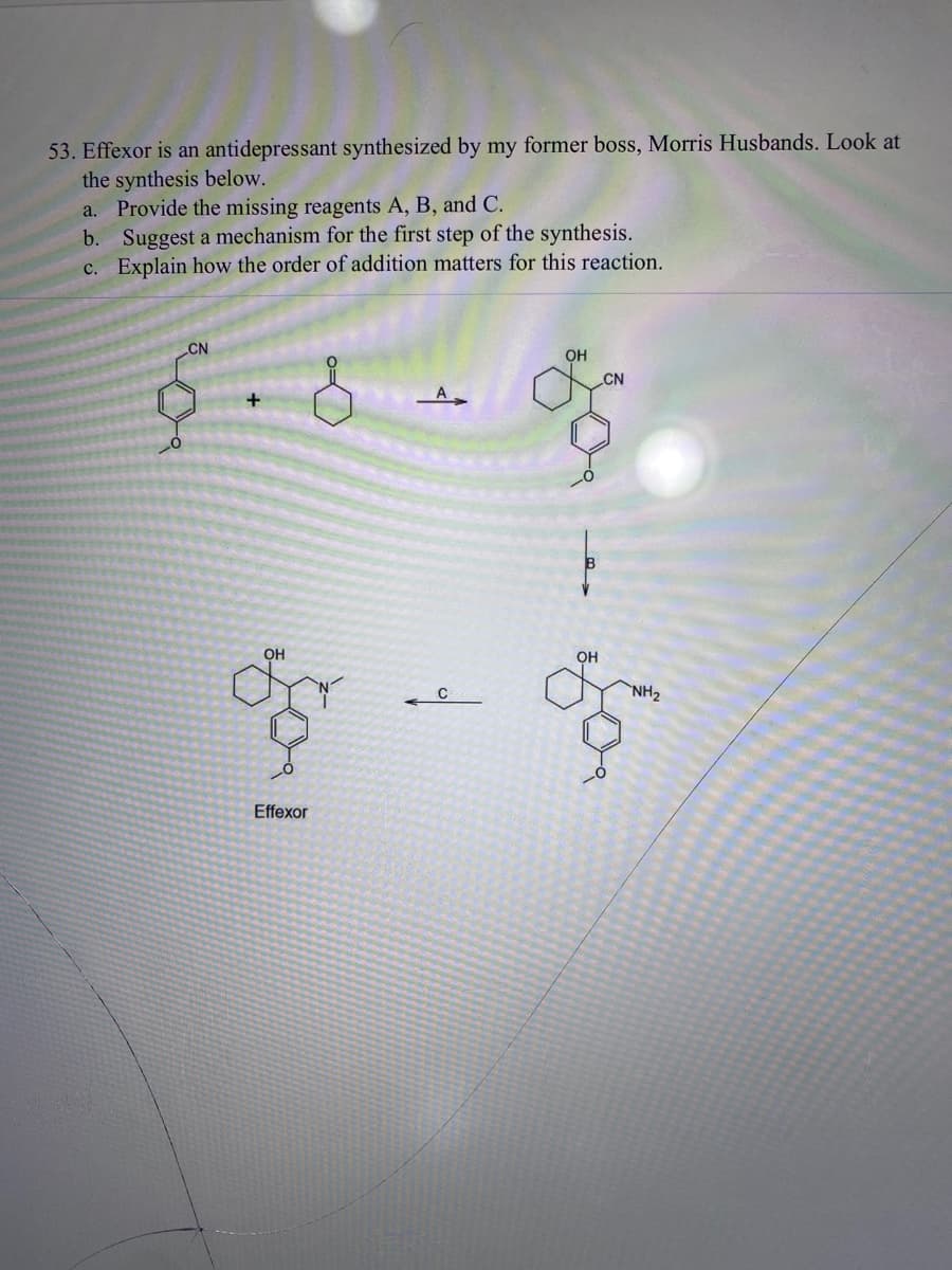 53. Effexor is an antidepressant synthesized by my former boss, Morris Husbands. Look at
the synthesis below.
a. Provide the missing reagents A, B, and C.
b. Suggest a mechanism for the first step of the synthesis.
c. Explain how the order of addition matters for this reaction.
CN
+
OH
Effexor
A
q
C
OH
он
CN
"NH₂