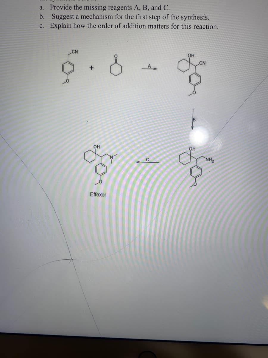 a. Provide the missing reagents A, B, and C.
b. Suggest a mechanism for the first step of the synthesis.
c. Explain how the order of addition matters for this reaction.
CN
+
for
OH
Effexor
q
C
OH
CN
OH
for
NH₂