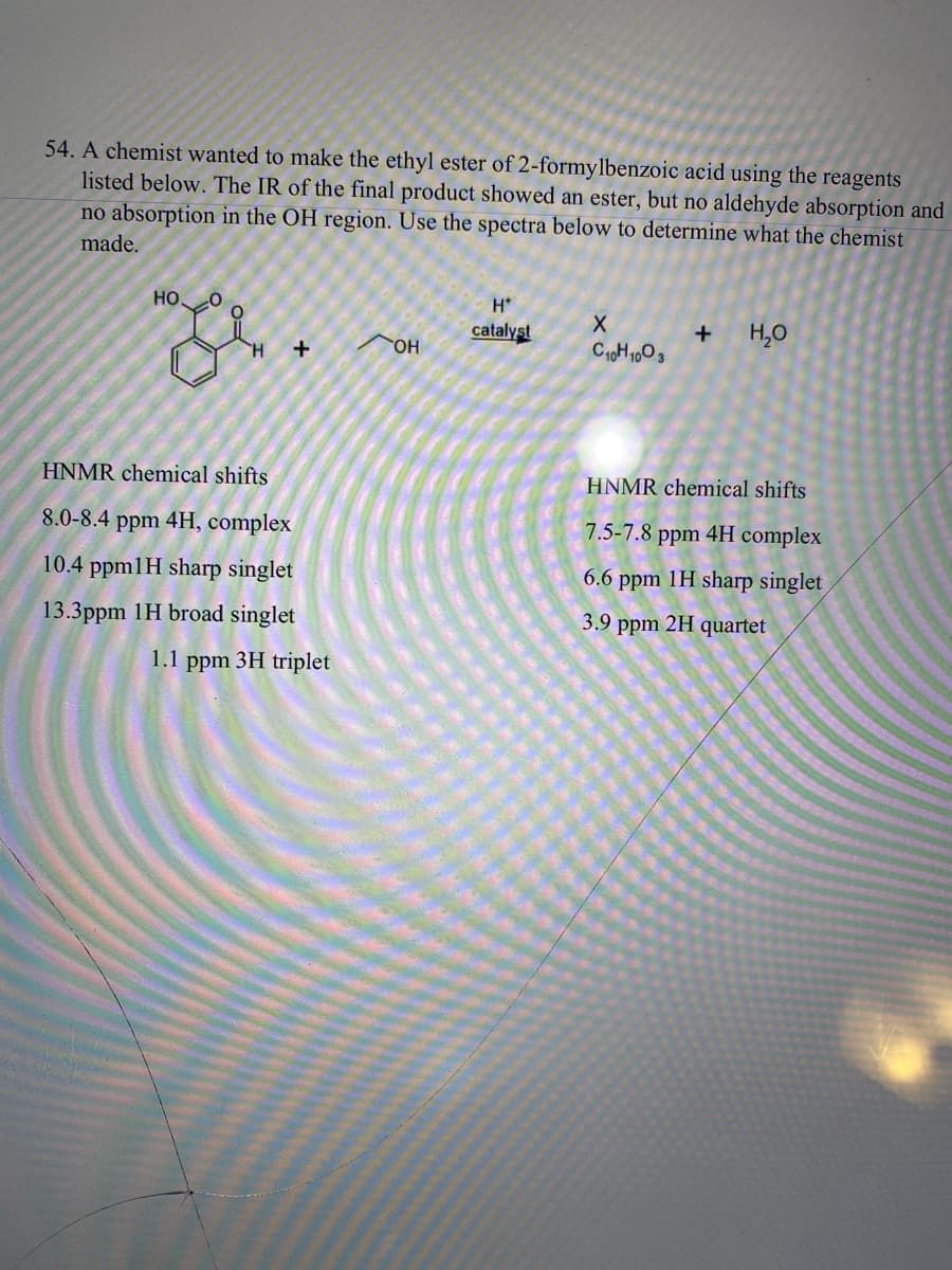 54. A chemist wanted to make the ethyl ester of 2-formylbenzoic acid using the reagents
listed below. The IR of the final product showed an ester, but no aldehyde absorption and
no absorption in the OH region. Use the spectra below to determine what the chemist
made.
НО.
ze
+
HNMR chemical shifts
8.0-8.4 ppm 4H, complex
10.4 ppm1H sharp singlet
13.3ppm 1H broad singlet
1.1 ppm 3H triplet
OH
H*
catalyst
X
C10H1003
+
H₂O
HNMR chemical shifts
7.5-7.8 ppm 4H complex
6.6 ppm 1H sharp singlet
3.9 ppm 2H quartet