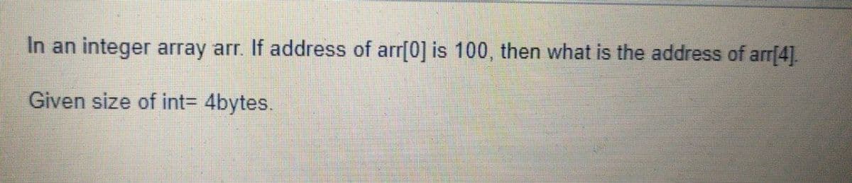 In an integer array arr. If address of arr[0] is 100, then what is the address of arr[4].
Given size of int3 4bytes.
