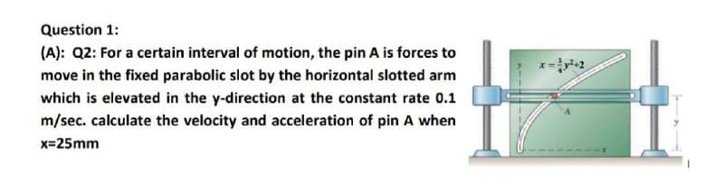 Question 1:
(A): Q2: For a certain interval of motion, the pin A is forces to
move in the fixed parabolic slot by the horizontal slotted arm
which is elevated in the y-direction at the constant rate 0.1
m/sec. calculate the velocity and acceleration of pin A when
x=25mm
