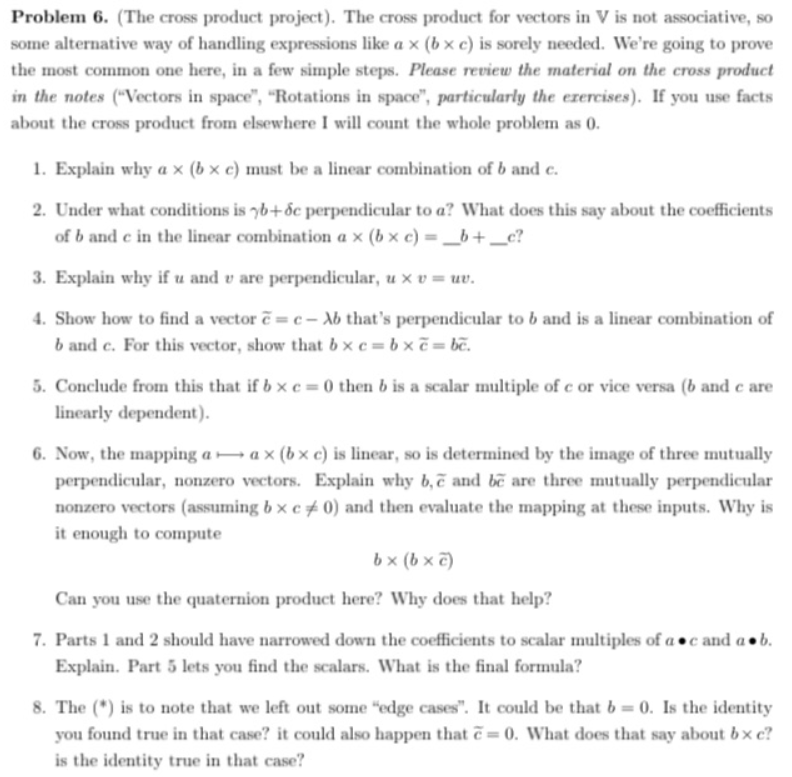 Problem 6. (The cross product project). The cross product for vectors in V is not associative, so
some alternative way of handling expressions like a x (b x c) is sorely needed. We're going to prove
the most common one here, in a few simple steps. Please review the material on the cross product
in the notes ("Vectors in space", "Rotations in space", particularly the ezercises). If you use facts
about the cross product from elsewhere I will count the whole problem as 0.
1. Explain why a x (b × c) must be a linear combination of b and c.
2. Under what conditions is yb+ ốc perpendicular to a? What does this say about the coefficients
of b and e in the linear combination a x (b × c) = _b+ _c?
3. Explain why if u and v are perpendicular, u x v = uv.
4. Show how to find a vector ẽ = c – Xb that's perpendicular to b and is a linear combination of
b and c. For this vector, show that b x c = b x ẽ = bẽ.
5. Conclude from this that if b x e = 0 then b is a scalar multiple of c or vice versa (b and c are
linearly dependent).
6. Now, the mapping a → a x (b x c) is linear, so is determined by the image of three mutually
perpendicular, nonzero vectors. Explain why b,ẽ and be are three mutually perpendicular
nonzero vectors (assuming b x c ± 0) and then evaluate the mapping at these inputs. Why is
it enough to compute
b x (b x e)
Can you use the quaternion product here? Why does that help?
7. Parts 1 and 2 should have narrowed down the coefficients to scalar multiples of a •c and a• b.
Explain. Part 5 lets you find the scalars. What is the final formula?
8. The (*) is to note that we left out some "edge cases". It could be that b = 0. Is the identity
you found true in that case? it could also happen that ẽ = 0. What does that say about bx c?
is the identity true in that case?
