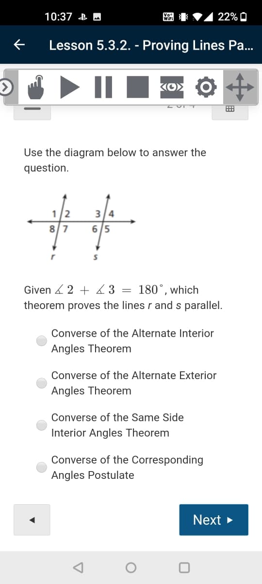 10:37 B M
WiFi
22% O
Lesson 5.3.2. - Proving Lines Pa...
Use the diagram below to answer the
question.
1/2
3 4
87
6 5
Given 2 + 3
180°, which
theorem proves the lines r and s parallel.
Converse of the Alternate Interior
Angles Theorem
Converse of the Alternate Exterior
Angles Theorem
Converse of the Same Side
Interior Angles Theorem
Converse of the Corresponding
Angles Postulate
Next >
