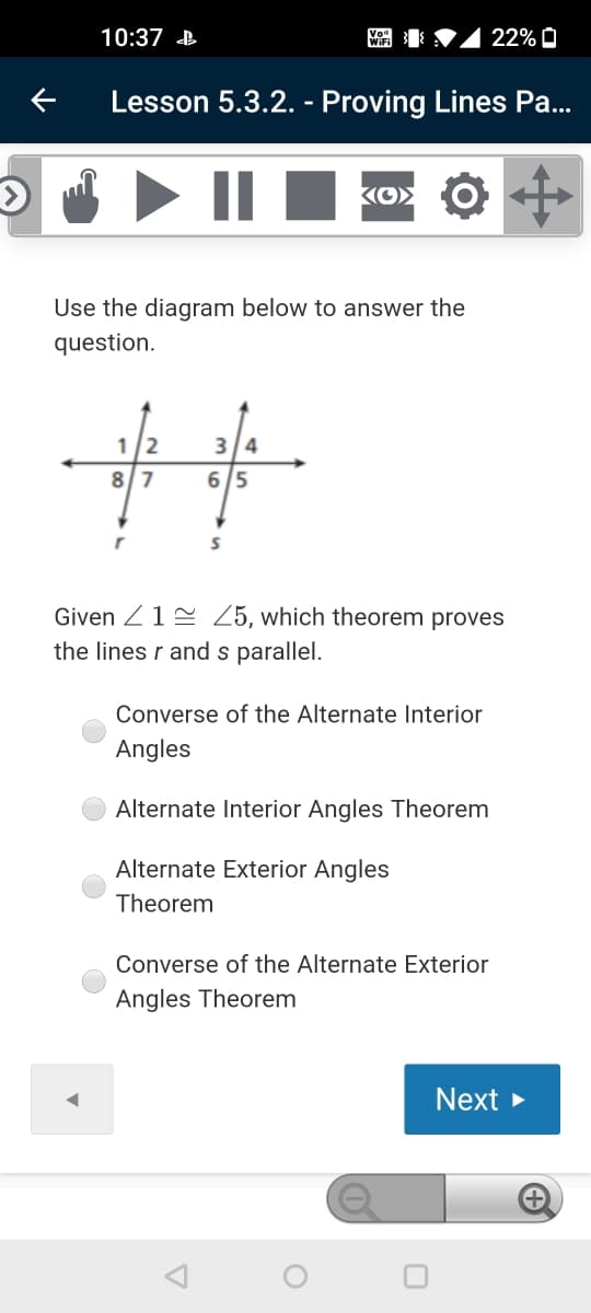 10:37 B
22% O
Lesson 5.3.2. - Proving Lines Pa...
Use the diagram below to answer the
question.
%23
1/2
3 4
8/7
6/5
Given Z12 Z5, which theorem proves
the lines r and s parallel.
Converse of the Alternate Interior
Angles
Alternate Interior Angles Theorem
Alternate Exterior Angles
Theorem
Converse of the Alternate Exterior
Angles Theorem
Next
