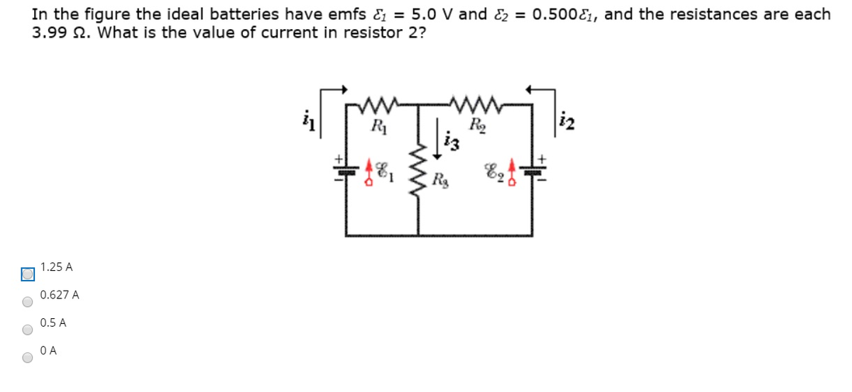 In the figure the ideal batteries have emfs & = 5.0 V and & = 0.500E1, and the resistances are each
3.99 N. What is the value of current in resistor 2?
R1
iz
1.25 A
0.627 A
0.5 A
O A
is
