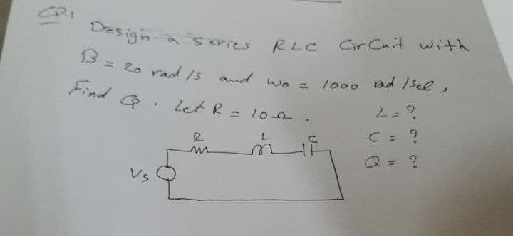 Design a series
RLC Cir Cuit with
B
13
= 20 rad /s and wo = 1000 rad /sel,
Find Q. Let R = 10^-
2 = ?
C = ?
R
Q = ?
VS