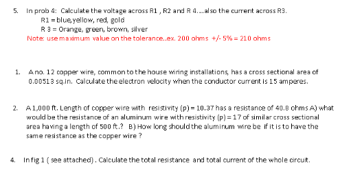 5.
In prob 4: Calculate the voltage across R1, R2 and R 4.. al so the current across R3.
R1 = blue, yellow, red, gold
R3 = Orange, green, brown, silver
Note: use maximum value on the tolerance.ex. 200 ohms +/- 5% = 210 ohms
Ano. 12 copper wire, common to the house wiring installations, has a cross sectional area of
0.00513 sq.in. Calculate the electron velocity when the conductor current is 15 amperes.
1.
A1,000 ft. Length of copper wire with resistivity (p) = 10.37 has a resistance of 40.8 ohms A) what
would be the resistance of an aluminum wire with resistivity (p) = 17 of similar cross sectional
area having a length of 500 ft.? B) How long should the aluminum wire be if it is to have the
same resistance as the copper wire ?
2.
4. Infig 1 ( see attached). Calculate the total resistance and total current of the whole circuit.
