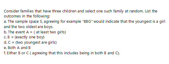 Consider families that have three children and select one such family at random. List the
outcomes in the following:
a. The sample space S, agreeing for example "BBG" would indicate that the youngest is a girl
and the two oldest are boys.
b. The event A = ( at least two girls)
c.B = (exactly one boy)
d. C = (two youngest are girls)
e. Both A and B
f. Either B or C (agreeing that this includes being in both B and C).
