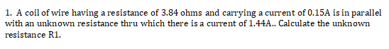 1. A coil of wire having a resistance of 3.84 ohms and carrying a current of 0.15A is in parallel
with an unknown resistance thru which there is a current of 1.44A.. Calculate the unknown
resistance R1.
