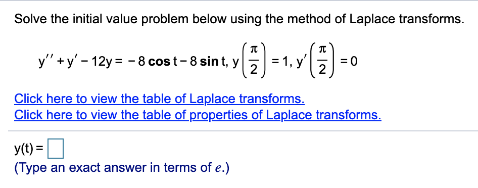 Solve the initial value problem below using the method of Laplace transforms.
y'" +y' - 12y= - 8 cos t-8 sint, y = 1, y
= 0
2
Click here to view the table of Laplace transforms.
Click here to view the table of properties of Laplace transforms.
y(t) =
(Type an exact answer in terms of e.)
