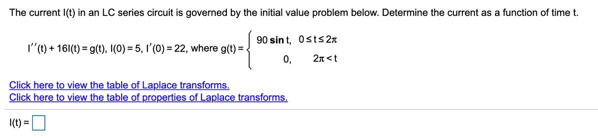 The current I(t) in an LC series circuit is governed by the initial value problem below. Determine the current as a function of time t.
90 sin t, Osts 2n
I"(t) + 161(t) = g(t), I(0) = 5, I'(0) = 22, where g(t) =
0,
2n<t
Click here to view the table of Laplace transforms.
Click here to view the table of properties of Laplace transforms.
I(t) =
