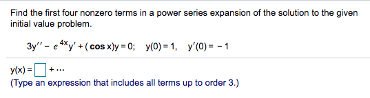 Find the first four nonzero terms in a power series expansion of the solution to the given
initial value problem.
3y" - e 4Xy' + (cos x)y = 0; y(0) = 1, y'(0) = - 1
y(x) =O
(Type an expression that includes all terms up to order 3.)
+...

