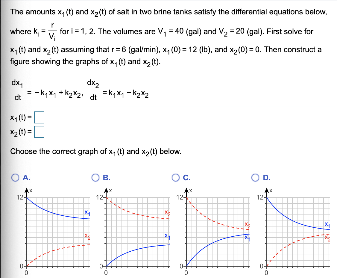 The amounts x1 (t) and x2(t) of salt in two brine tanks satisfy the differential equations below,
where k;
for i = 1, 2. The volumes are V, = 40 (gal) and V, = 20 (gal). First solve for
Vi
%3D
%3D
X4 (t) and x2(t) assuming that r= 6 (gal/min), x, (0) = 12 (Ib), and x2(0) = 0. Then construct a
figure showing the graphs of x, (t) and x2(t).
dx,
- k, x1 + k2X2,
dx2
= k,x1 - k2X2
dt
dt
X1 (t) =
X2 (t) =
Choose the correct graph of x, (t) and x2(t) below.
А.
В.
C.
D.
AX
12-
12-
12-
12-
X.
0-
0-
