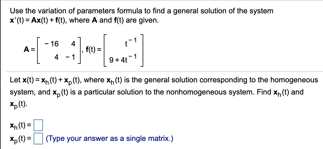 Use the variation of parameters formula to find a general solution of the system
x'(t) = Ax(t) + f(t), where A and f(t) are given.
- 16
1
4
f(t) =
A =
4
- 1
9 + 4t -1
Let x(t) = x, (t) + X, (t), where x (t) is the general solution corresponding to the homogeneous
system, and x, (t) is a particular solution to the nonhomogeneous system. Find Xh (t) and
Xp (t).
Xh (t) = |
Xp (t) =|
(Type your answer as a single matrix.)
